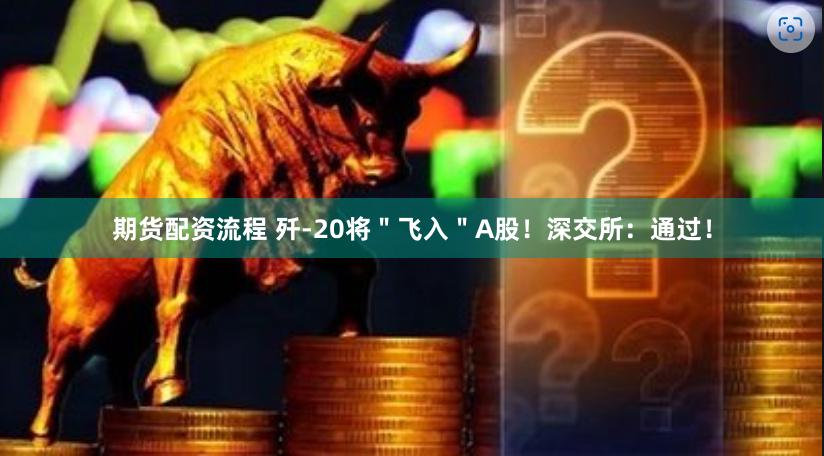 期货配资流程 歼-20将＂飞入＂A股！深交所：通过！