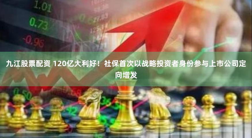 九江股票配资 120亿大利好！社保首次以战略投资者身份参与上市公司定向增发