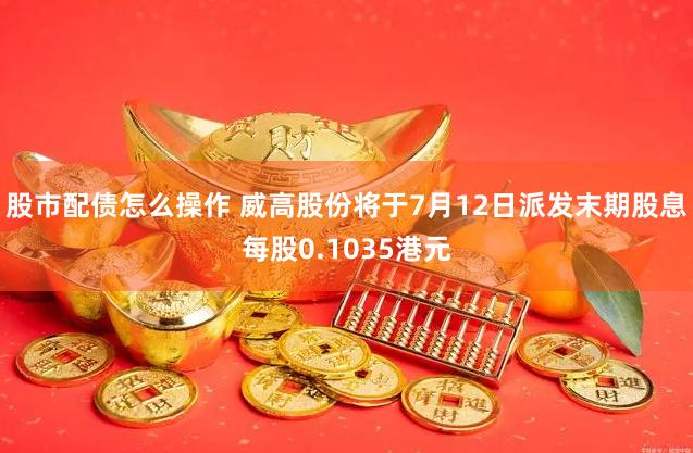 股市配债怎么操作 威高股份将于7月12日派发末期股息每股0.1035港元