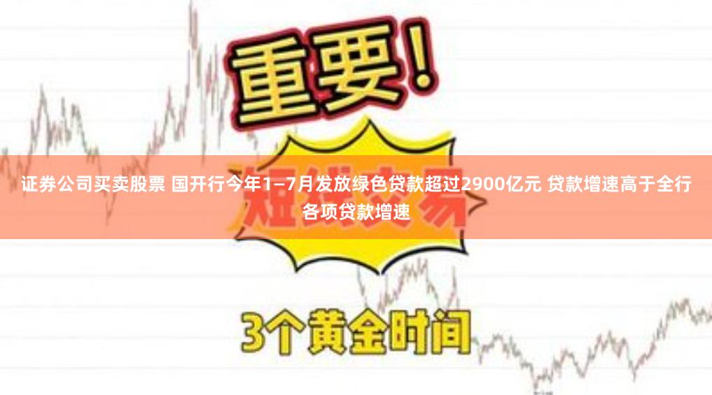 证券公司买卖股票 国开行今年1—7月发放绿色贷款超过2900亿元 贷款增速高于全行各项贷款增速