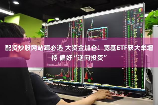 配资炒股网站蹿必选 大资金加仓！宽基ETF获大举增持 偏好“逆向投资”