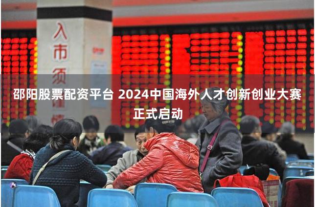 邵阳股票配资平台 2024中国海外人才创新创业大赛正式启动