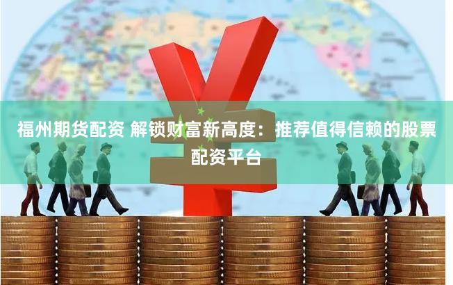 福州期货配资 解锁财富新高度：推荐值得信赖的股票配资平台