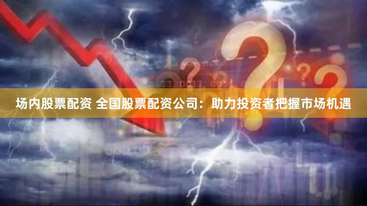 场内股票配资 全国股票配资公司:助力投资者把握市场机遇