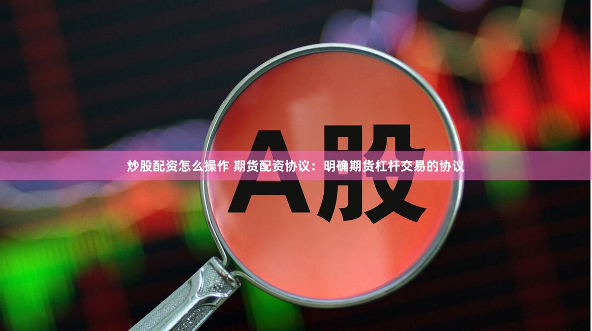 炒股配资怎么操作 期货配资协议：明确期货杠杆交易的协议