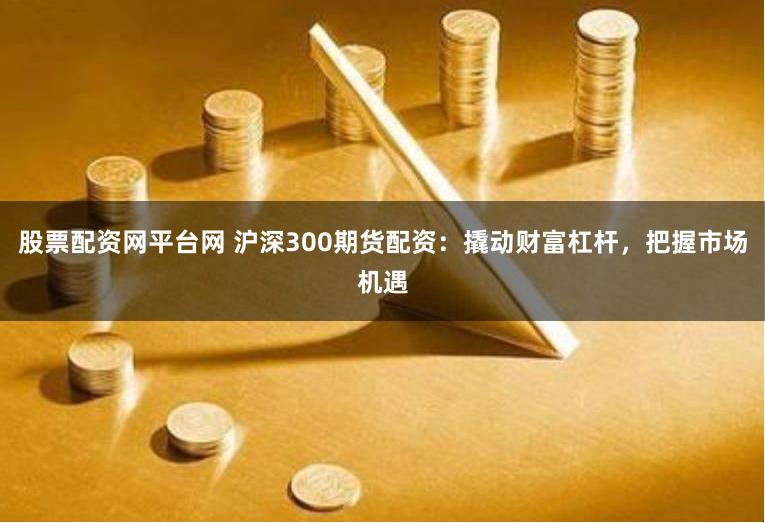 股票配资网平台网 沪深300期货配资：撬动财富杠杆，把握市场机遇