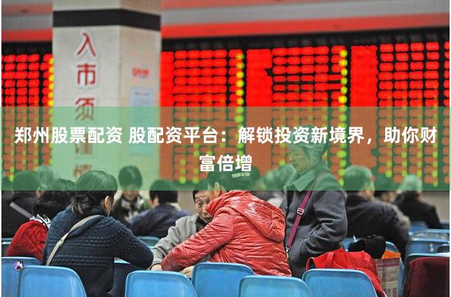 郑州股票配资 股配资平台：解锁投资新境界，助你财富倍增