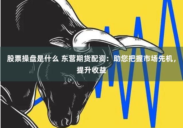 股票操盘是什么 东营期货配资：助您把握市场先机，提升收益