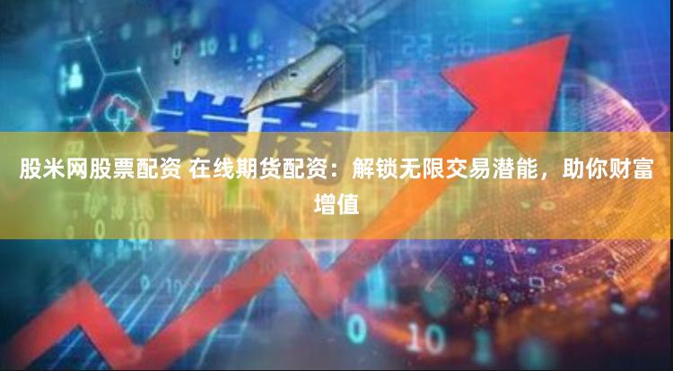 股米网股票配资 在线期货配资:解锁无限交易潜能,助你财富增值