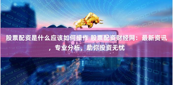 股票配资是什么应该如何操作 股票配资财经网：最新资讯，专业分析，助你投资无忧