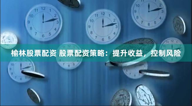 榆林股票配资 股票配资策略:提升收益,控制风险