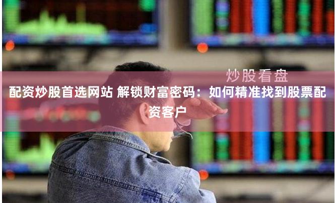 配资炒股首选网站 解锁财富密码：如何精准找到股票配资客户