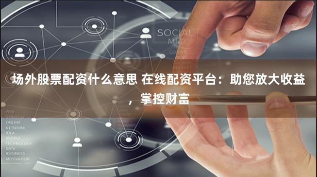 场外股票配资什么意思 在线配资平台:助您放大收益,掌控财富