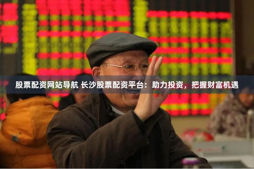 股票配资网站导航 长沙股票配资平台:助力投资,把握财富机遇
