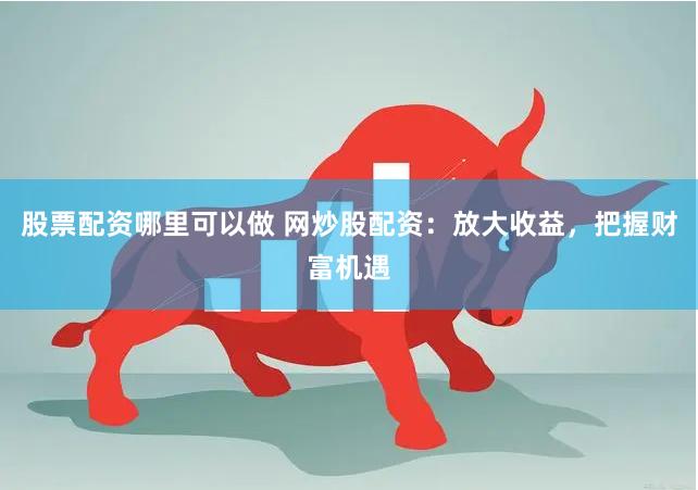 股票配资哪里可以做 网炒股配资：放大收益，把握财富机遇
